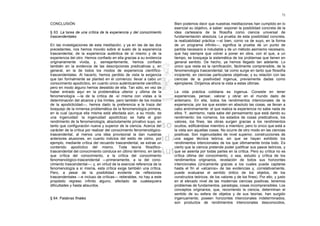 71

CONCLUSIÓN                                                              Bien podemos decir que nuestras meditaciones han cumplido en lo
                                                                        esencial su objetivo, a saber: exponer la posibilidad concreta de la
§ 63. La tarea de una crítica de la experiencia y del conocimiento      idea cartesiana de la filosofía como ciencia universal de
trascendentales                                                         fundamentación absoluta. La prueba de esta posibilidad concreta,
                                                                        la realizabilidad práctica —sí bien, corno va de suyo, en la forma
En las investigaciones de esta meditación, y ya en las de las dos       de un programa infinito—, significa la prueba de un punto de
precedentes, nos hemos movido sobre el suelo de la experiencia          partida necesario e indudable y de un método asimismo necesario,
trascendental, de la experiencia auténtica de sí mismo y de la          que hay siempre que volver a poner en obra, con el que, a un
experiencia del otro. Hemos confiado en ella gracias a su evidencia     tiempo, se bosqueja la sistemática de los problemas que tienen en
originariamente vivida, y, semejantemente, hemos confiado               general sentido. De hecho, ya hemos llegado tan adelante. Lo
también en la evidencia de las descripciones predicativas y, en         único que resta es la ramificación, fácilmente comprensible, de la
general, en la de todos los modos de experiencia científico-            fenomenología trascendental, tal como surge en tanto que filosofía
trascendentales. Al hacerlo, hemos perdido de vista la exigencia        incipiente, en ciencias particulares objetivas; y su relación con las
que tan formalmente se planteó en el comienzo: llevar a cabo un         ciencias de la positividad ingenua, previamente dadas como
conocimiento apodíctico, en cuanto único auténticamente científico;     ejemplares. Dirijamos ahora la vista a estas últimas.
pero en modo alguno hemos desistido de ella. Tan sólo, en vez de
haber entrado aquí en la problemática ulterior y última de la           La vida práctica cotidiana es ingenua. Consiste en tener
fenomenología —la de la crítica de -sí misma con vistas a la            experiencias, pensar, valorar y obrar en el mundo dado de
determinación del alcance y los límites, pero también de los modos      antemano. En ella, todos los rendimientos intencionales de la
de la apodicticidad—, hemos dado la preferencia a la traza del          experiencia, por los que existen en absoluto las cosas, se llevan a
bosquejo de la inmensa problemática de la fenomenología primera,        cabo anónimamente: el que realiza la experiencia no sabe nada de
en la cual (aunque ella misma está afectada aún, a su modo, de          ellos. Y, asimismo, nada sabe del pensamiento que está dando su
una ingenuidad: la ingenuidad apodíctica) se halla el gran              rendimiento: los números, los estados de cosas predicativos, los
rendimiento de la fenomenología, absolutamente privativo suyo, en       valores, los fines, las obras surgen gracias a los rendimientos
tanto que configuración nueva y superior de la ciencia. Acerca del      ocultos, edificándose miembro a miembro; pero lo único que está a
carácter de la crítica por realizar del conocimiento fenomenológico-    la vista son aquellas cosas. No ocurre de otro modo en las ciencias
trascendental, al menos una idea provisional la dan nuestras            positivas. Son ingenuidades de nivel superior, construcciones de
anteriores alusiones, en cuanto indicios del estilo de cómo, por        una sagaz técnica teórica; sin que se hayan exhibido los
ejemplo, mediante crítica del recuerdo trascendental, se extrae un      rendimientos intencionales de los que últimamente brota todo. Es
contenido apodíctico del mismo. Toda teoría filosófico-                 cierto que la ciencia pretende poder justificar sus pasos teóricos, y
trascendental del conocimiento conduce en último término, en tanto      que se asienta por todas partes en la crítica. Pero su crítica no es
que crítica del conocimiento, a la crítica del conocimiento             crítica última del conocimiento, o sea, estudio y crítica de los
fenomenológico-trascendental —primeramente, a la del cono-              rendimientos originarios, revelación de todos sus horizontes
cimiento trascendental—; y, en virtud de la esencial referencia de la   intencionales (únicamente gracias a los cuales puede captarse
fenomenología a sí misma, esta crítica exige también una crítica.       hasta el fin el «alcance» de las evidencias y, correlativamente,
Pero, a pesar de la posibilidad evidente de reflexiones                 puede evaluarse el sentido óntico de los objetos, de los
trascendentales —e incluso de críticas— reiterables, no hay a este      constructos teóricos, de los valores y de los fines). Por ello, y justo
propósito regreso infinito alguno, afectado de cualesquiera             en el elevado nivel de las modernas ciencias positivas, tenemos
dificultades y hasta absurdos.                                          problemas de fundamentos, paradojas, cosas incomprensibles. Los
                                                                        conceptos originarios, que, recorriendo la ciencia, determinan el
                                                                        sentido de su esfera de objetos y de sus teorías, han surgido
§ 64. Palabras finales                                                  ingenuamente; poseen horizontes intencionales indeterminados;
                                                                        son productos de rendimientos intencionales desconocidos,
 