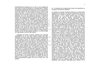 8

fundamentaciones evidentes ya en sí y por sí, y por otorgarles de
esta manera la suprema dignidad de la apodicticidad. El carácter        § 7. La evidencia de la existencia del mundo no es apodíctica; su
fundamental de ésta puede describirse como sigue. Toda evidencia        inclusión en la revolución cartesiana
es auténtica aprehensión de una existencia o de una esencia en el
modo «ella misma», con plena certeza de este ser, que por ende          La cuestión de si existen evidencias primeras en sí parece poder
excluye toda duda. Lo que no excluye es la posibilidad de que lo        despacharse sin dificultad. ¿No está ahí sencillamente como tal la
evidente se torne más tarde dudoso, de que el ser se revele como        existencia de un mundo? Al mundo se refiere en su actividad la
apariencia; de lo que nos proporciona ejemplos la experiencia           vida cotidiana, a él se refieren también todas las ciencias,
sensible. Esta abierta posibilidad del tornarse dudoso, o del no ser,   directamente las ciencias fácticas; indirectamente, como
a pesar de la evidencia, es susceptible de ser comprobada por           instrumentos del método, las ciencias apriorísticas. Más que
anticipado en todo momento, mediante una reflexión crítica sobre        ninguna otra cosa es de suyo comprensible la existencia del
la obra de la evidencia. Pero una evidencia apodíctica tiene la         mundo, tanto que a nadie se le ocurrirá enunciarla expresamente
señalada propiedad, no sólo de ser, como toda evidencia, certeza        en una proposición. En efecto, estamos haciendo sin interrupción la
del ser de las cosas o hechos objetivos evidentes en ella, sino de      experiencia en que este mundo se presenta de continuo a nuestros
revelarse a una reflexión crítica como siendo al par la imposibilidad   ojos como incuestionablemente existente. Pero con ser esta evi-
absoluta de que se conciba su no ser; en suma, de excluir por           dencia tan anterior en sí a todas las evidencias de la vida orientada
anticipado como carente de objeto toda duda imaginable. Pero,           hacia el mundo y de todas las ciencias del mundo —cuya
además, es la evidencia de la misma reflexión crítica, o sea, la del    constante base sustentadora es ella—, pronto nos deja cavilosos el
ser de la imposibilidad del no ser de lo dado en la certeza evidente,   saber hasta qué punto pueda reclamar en esta función un carácter
también a su vez de esta dignidad apodíctica, y lo mismo sucede         apodíctico. Y si insistimos en esta cavilación, se descubre que
con cada reflexión crítica de orden superior.                           tampoco puede reclamar el rango de la evidencia absolutamente
                                                                        primera. Por lo que toca a lo primero, es patente que no puede
     Acabamos de recordar el principio cartesiano de la absoluta        reclamarse sin más para la experiencia sensible universal, en cuya
indubitabilidad con el que debía quedar excluida toda duda              evidencia nos está dado constantemente el mundo, una evidencia
imaginable, incluyendo desde luego toda duda efectivamente falta        apodíctica, que en cuanto tal excluiría la posibilidad de tornarse
de fundamento, como principio fundamental para la construcción          dudosa la realidad del mundo o la posibilidad de la inexistencia de
de una auténtica ciencia. Si merced a nuestra meditación ha             éste. No se trata sólo de que un objeto empírico determinado
logrado para nosotros una forma más clara, la cuestión es ahora si      pueda padecer la desvaloración de convertirse en ilusión de los
puede ayudarnos, y cómo pueda hacerlo, a fijar un efectivo punto        sentidos; también el conjunto entero de la experiencia abarcable
de partida. Con arreglo a lo ya antes dicho, se plantea como una        como unidad en cada caso, puede revelarse y parece haberse
primera y precisa cuestión de toda filosofía que se inicia, la de si    revelado en Descartes como ilusión, como, por decirlo así, un
podemos aducir evidencias que, como tenemos que decir ahora,            sueño universal. La simple referencia a la posibilidad de estas
traigan apodícticamente consigo la evidencia de preceder como           repentinas y totales mutaciones de la evidencia, no debe ser
«primeras en sí» a todas las evidencias imaginable, y respecto de       tomada por nosotros como una crítica suficiente de ésta, ni
las cuales sea evidente al par que son apodícticas ellas mismas; y      debemos ver sencillamente en ella una prueba de la posibilidad de
,que en el caso de que fuesen inadecuadas, tendrían que poseer          pensar la inexistencia del mundo, a pesar de la constante
por lo menos un comprobable contenido apodíctico, un contenido          experiencia que estamos teniendo de él. Nos limitamos a afirmar
de ser que en virtud de la apodicticidad esté asegurado «de una         que la evidencia de la experiencia del mundo necesitaría en lodo
vez para todas» o con absoluta firmeza. La cuestión dé cómo se          caso, a los fines de una fundamentación radical de la ciencia, de
pueda y de si se puede ir más lejos, en la construcción de una          una previa crítica de su validez y alcance, o sea, que no podemos
filosofía apodícticamente segura, ha de ser, es cierto, una • •tira     tomarla incuestionablemente como apodíctica. No basta, por
posterior.                                                              consiguiente, poner en suspenso todas las ciencias existentes,
                                                                        tratándolas como prejuicios inadmisibles para nosotros. Por lo
 