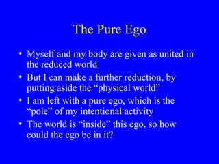 The Pure Ego
• Myself and my body are given as united in
the reduced world
• But I can make a further reduction, by
putting aside the “physical world”
• I am left with a pure ego, which is the
“pole” of my intentional activity
• The world is “inside” this ego, so how
could the ego be in it?
 