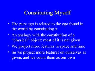 Constituting Myself
• The pure ego is related to the ego found in
the world by constituting it
• An analogy with the constitution of a
“physical” object: most of it is not given
• We project more features in space and time
• So we project more features on ourselves as
given, and we count them as our own
 