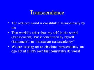 Transcendence
• The reduced world is constituted harmoniously by
me
• That world is other than my self-in-the world
(transcendent), but it constituted by myself
(immanent): an “immanent transcendency”
• We are looking for an absolute transcendency: an
ego not at all my own that constitutes its world
 