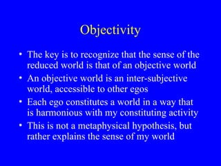 Objectivity
• The key is to recognize that the sense of the
reduced world is that of an objective world
• An objective world is an inter-subjective
world, accessible to other egos
• Each ego constitutes a world in a way that
is harmonious with my constituting activity
• This is not a metaphysical hypothesis, but
rather explains the sense of my world
 