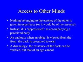 Access to Other Minds
• Nothing belonging to the essence of the other is
given in experience (or it would be of my essence)
• Instead, it is “appresented” as accompanying a
perceived body
• An analogy: when an object is viewed from the
front, the back is presumed to exist
• A disanalogy: the existence of the back can be
verified, but that of an ego cannot
 