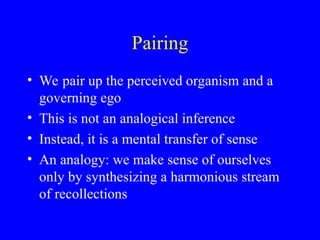 Pairing
• We pair up the perceived organism and a
governing ego
• This is not an analogical inference
• Instead, it is a mental transfer of sense
• An analogy: we make sense of ourselves
only by synthesizing a harmonious stream
of recollections
 