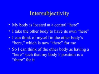 Intersubjectivity
• My body is located at a central “here”
• I take the other body to have its own “here”
• I can think of myself in the other body’s
“here,” which is now “there” for me
• So I can think of the other body as having a
“here” such that my body’s position is a
“there” for it
 