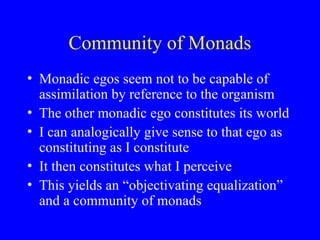 Community of Monads
• Monadic egos seem not to be capable of
assimilation by reference to the organism
• The other monadic ego constitutes its world
• I can analogically give sense to that ego as
constituting as I constitute
• It then constitutes what I perceive
• This yields an “objectivating equalization”
and a community of monads
 
