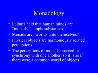Monadology
• Leibniz held that human minds are
“monads,” simple substances
• Monads are “worlds unto themselves”
• Physical objects are harmoniously related
perceptions
• The perceptions of monads proceed in
synchrony with one another, so it is as if
there were a common world of objects
 