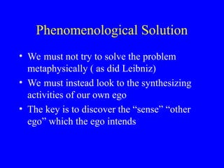 Phenomenological Solution
• We must not try to solve the problem
metaphysically ( as did Leibniz)
• We must instead look to the synthesizing
activities of our own ego
• The key is to discover the “sense” “other
ego” which the ego intends
 
