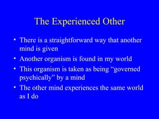 The Experienced Other
• There is a straightforward way that another
mind is given
• Another organism is found in my world
• This organism is taken as being “governed
psychically” by a mind
• The other mind experiences the same world
as I do
 