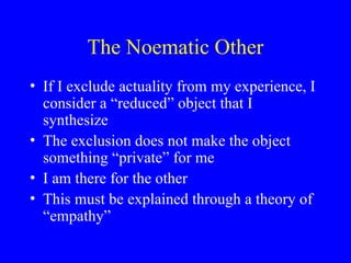 The Noematic Other
• If I exclude actuality from my experience, I
consider a “reduced” object that I
synthesize
• The exclusion does not make the object
something “private” for me
• I am there for the other
• This must be explained through a theory of
“empathy”
 
