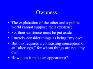 Ownness
• The explanation of the other and a public
world cannot suppose their existence
• So, their existence must be put aside
• I merely consider things as being “my own”
• But this requires a contrasting conception of
an “alter-ego,” for whom things are not “my
own”
• How does it make an appearance?
 