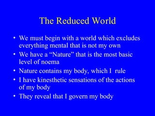 The Reduced World
• We must begin with a world which excludes
everything mental that is not my own
• We have a “Nature” that is the most basic
level of noema
• Nature contains my body, which I rule
• I have kinesthetic sensations of the actions
of my body
• They reveal that I govern my body
 