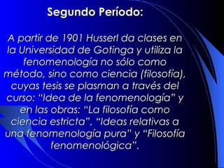 Segundo Período:

A partir de 1901 Husserl da clases en
la Universidad de Gotinga y utiliza la
    fenomenología no sólo como
método, sino como ciencia (filosofía),
 cuyas tesis se plasman a través del
curso: “Idea de la fenomenología” y
   en las obras: “La filosofía como
 ciencia estricta”, “Ideas relativas a
una fenomenología pura” y “Filosofía
          fenomenológica”.
 