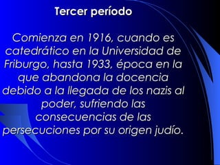 Tercer período

  Comienza en 1916, cuando es
catedrático en la Universidad de
Friburgo, hasta 1933, época en la
   que abandona la docencia
 debido a la llegada de los nazis
      al poder, sufriendo las
      consecuencias de las
persecuciones por su origen judío.
 