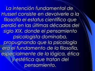 La intención fundamental de
Husserl consiste en devolverle a la
 filosofía el estatus científico que
perdió en las últimas décadas del
 siglo XIX, donde el pensamiento
       psicologista dominaba,
 propugnando que la psicología
era el fundamento de la filosofía,
especialmente de la lógica, ética
      y estética que tratan del
            pensamiento.
 