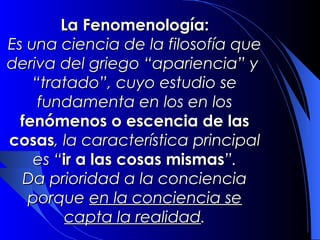 La Fenomenología:
Es una ciencia de la filosofía que
deriva del griego “apariencia” y
    “tratado”, cuyo estudio se
     fundamenta en los en los
  fenómenos o escencia de las
cosas, la característica principal
    es “ir a las cosas mismas”.
  Da prioridad a la conciencia
   porque en la conciencia se
         capta la realidad.
 
