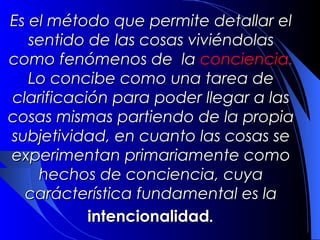 Es el método que permite detallar el
   sentido de las cosas viviéndolas
como fenómenos de la conciencia.
   Lo concibe como una tarea de
clarificación para poder llegar a las
cosas mismas partiendo de la propia
subjetividad, en cuanto las cosas se
experimentan primariamente como
    hechos de conciencia, cuya
  carácterística fundamental es la
           intencionalidad.
 
