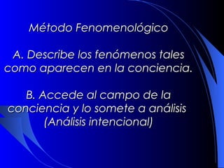 Método Fenomenológico

 A. Describe los fenómenos tales
como aparecen en la conciencia.

  B. Accede al campo de la
conciencia y lo somete a análisis
      (Análisis intencional)
 