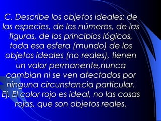 C. Describe los objetos ideales: de
las especies, de los números, de las
  figuras, de los principios lógicos,
  toda esa esfera (mundo) de los
 objetos ideales (no reales), tienen
    un valor permanente,nunca
 cambian ni se ven afectados por
 ninguna circunstancia particular.
    Ej. El color rojo es ideal, no las
cosas rojas, que son objetos reales.
 
