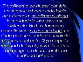 El positivismo de Husserl consiste
 en negarse a hacer todo juicio
de existencia: no afirma ni niega
    la realidad de las cosas o su
   existencia. No hay tampoco
escepticismo: no es que dude, no
       duda porque si dudara
 cambiaría el género del acto. Si
     yo niego la realidad de los
objetos o la afirmo o la pongo en
  duda, cambio la cualidad del
                acto
 