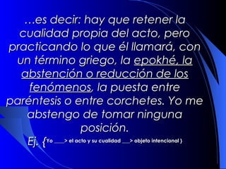 …es decir: hay que retener la
  cualidad propia del acto, pero
practicando lo que él llamará, con
 un término griego, la epokhé, la
  abstención o reducción de los
    fenómenos, la puesta entre
paréntesis o entre corchetes. Yo me
    abstengo de tomar ninguna
                      posición.
 Ej. {Yo ____> el acto y su cualidad ___> objeto intencional }
 