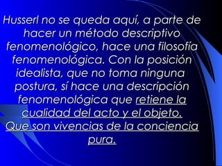 Husserl no se queda aquí, a parte de
   hacer un método descriptivo
fenomenológico, hace una filosofía
 fenomenológica. Con la posición
  idealista, que no toma ninguna
  postura, sí hace una descripción
  fenomenológica que retiene la
   cualidad del acto y el objeto.
Que son vivencias de la conciencia
                pura.
 
