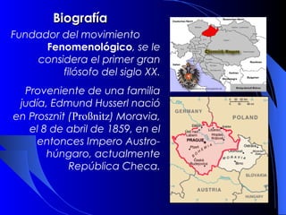 Biografía
   Fundador del movimiento
      Fenomenológico, se le
    considera el primer gran
         filósofo del siglo XX.
  Proveniente de una familia
 judía, Edmund Husserl nació
en Prosznit (Proßnitz) Moravia,
   el 8 de abril de 1859, en el
     entonces Impero Austro-
       húngaro, actualmente
            República Checa.
 