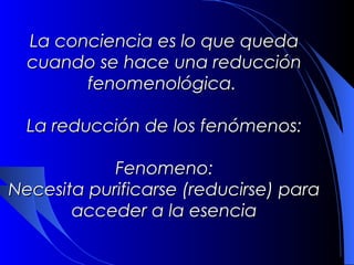 La conciencia es lo que queda
  cuando se hace una reducción
        fenomenológica.

  La reducción de los fenómenos:

            Fenomeno:
Necesita purificarse (reducirse) para
       acceder a la esencia
 