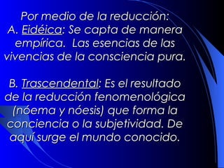 Por medio de la reducción:
 A. Eidéica: Se capta de manera
  empírica. Las esencias de las
vivencias de la consciencia pura.

 B. Trascendental: Es el resultado
de la reducción fenomenológica
  (nóema y nóesis) que forma la
conciencia o la subjetividad. De
 aquí surge el mundo conocido.
 
