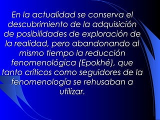 En la actualidad se conserva el
  descubrimiento de la adquisición
de posibilidades de exploración de
la realidad, pero abandonando al
     mismo tiempo la reducción
   fenomenológica (Epokhé), que
 tanto críticos como seguidores de
 la fenomenología se rehusaban a
                utilizar.
 