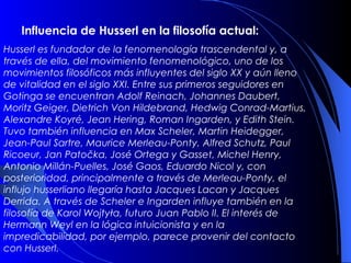 Influencia de Husserl en la filosofía actual:
Husserl es fundador de la fenomenología trascendental y, a
través de ella, del movimiento fenomenológico, uno de los
movimientos filosóficos más influyentes del siglo XX y aún lleno
de vitalidad en el siglo XXI. Entre sus primeros seguidores en
Gotinga se encuentran Adolf Reinach, Johannes Daubert,
Moritz Geiger, Dietrich Von Hildebrand, Hedwig Conrad-Martius,
Alexandre Koyré, Jean Hering, Roman Ingarden, y Edith Stein.
Tuvo también influencia en Max Scheler, Martin Heidegger,
Jean-Paul Sartre, Maurice Merleau-Ponty, Alfred Schutz, Paul
Ricoeur, Jan Patočka, José Ortega y Gasset, Michel Henry,
Antonio Millán-Puelles, José Gaos, Eduardo Nicol y, con
posterioridad, principalmente a través de Merleau-Ponty, el
influjo husserliano llegaría hasta Jacques Lacan y Jacques
Derrida. A través de Scheler e Ingarden influye también en la
filosofía de Karol Wojtyła, futuro Juan Pablo II. El interés de
Hermann Weyl en la lógica intuicionista y en la
impredicabilidad, por ejemplo, parece provenir del contacto
con Husserl.
 