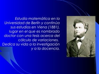 Estudia matemática en la
 Universidad de Berlín y continúa
     sus estudios en Viena (1881),
   lugar en el que es nombrado
 doctor con una tesis acerca del
           cálculo de variaciones.
Dedica su vida a la investigación
                  y a la docencia.
 