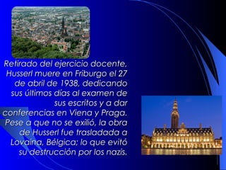 Retirado del ejercicio docente,
 Husserl muere en Friburgo el 27
   de abril de 1938, dedicando
  sus últimos días al examen de
              sus escritos y a dar
conferencias en Viena y Praga.
Pese a que no se exilió, la obra
    de Husserl fue trasladada a
  Lovaina, Bélgica; lo que evitó
    su destrucción por los nazis.
 