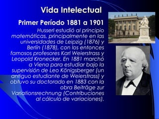Vida Intelectual
   Primer Período 1881 a 1901
            Husserl estudió al principio
 matemáticas, principalmente en las
    universidades de Leipzig (1876) y
       Berlín (1878), con los entonces
famosos profesores Karl Weierstrass y
 Leopold Kronecker. En 1881 marchó
        a Viena para estudiar bajo la
 supervisión de Leo Königsberger (un
 antiguo estudiante de Weierstrass) y
obtuvo su doctorado en 1883 con la
                      obra Beiträge zur
 Variationsrechnung (Contribuciones
           al cálculo de variaciones).
 
