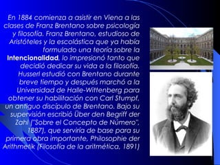 En 1884 comienza a asistir en Viena a las
clases de Franz Brentano sobre psicología
    y filosofía. Franz Brentano, estudioso de
  Aristóteles y la escolástica que ya había
               formulado una teoría sobre la
 Intencionalidad, lo impresionó tanto que
       decidió dedicar su vida a la filosofía.
      Husserl estudió con Brentano durante
      breve tiempo y después marchó a la
      Universidad de Halle-Wittenberg para
  obtener su habilitación con Carl Stumpf,
un antiguo discípulo de Brentano. Bajo su
   supervisión escribió Über den Begriff der
     Zahl ("Sobre el Concepto de Número",
          1887), que serviría de base para su
 primera obra importante, Philosophie der
Arithmetik (Filosofía de la aritmética, 1891)
 