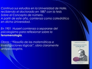 Continua sus estudios en la Universidad de Halle,
recibiendo el doctorado en 1887 con la tesis
Sobre el Concepto de número.
A partir de este año, comienza como catedrático
en dicha Universidad.

En 1901 Husserl comienza a separarse del
psicologismo para reflexionar sobre la
fenomenología.

Obras : “Filosofía de las matemáticas e
Investigaciones lógicas”, obra claramente
antipsicologista.
 