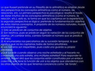Lo que Husserl pretende en su Filosofía de la aritmética es analizar desde
dos perspectivas los conceptos aritméticos como el número, las
relaciones, etc. La primera perspectiva es psicológica: resalta el modo
de darse intuitivo de los conceptos aritméticos (como el número, la
relación, etc.), esto es, la forma en que los captamos en la experiencia;
la segunda perspectiva es lógica: pretende la fundamentación objetiva
de estos mismos conceptos. A propósito de los números naturales, Husserl
enunciará lo siguiente:
1) Sólo se predican de conjuntos de objetos.
2) Son relativos, pues se predican según la variación de los conjuntos de
objetos. (Al cambiar éstos, cambia también el número que se predica
de ellos).
3) Al enumerarlos nos percatamos de su sucesión temporal, lo que
significa que no los captamos todos de forma simultánea.
4) Los números son irrepetibles, pues cada uno guarda su propia
identidad.
¿Qué sucede cuando observo una noche estrellada y al hacerlo no
contemplo una sola estrella, sino múltiples estrellas? Para responder lo
anterior, Husserl dirá que los conjuntos están constituidos por un enlace
colectivo que tiene la función de unir a los objetos que atendemos con
los otros objetos de los que tenemos conciencia como "de fondo".
 