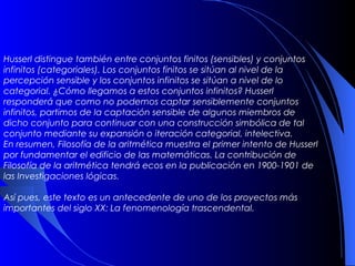Husserl distingue también entre conjuntos finitos (sensibles) y conjuntos
infinitos (categoriales). Los conjuntos finitos se sitúan al nivel de la
percepción sensible y los conjuntos infinitos se sitúan a nivel de lo
categorial. ¿Cómo llegamos a estos conjuntos infinitos? Husserl
responderá que como no podemos captar sensiblemente conjuntos
infinitos, partimos de la captación sensible de algunos miembros de
dicho conjunto para continuar con una construcción simbólica de tal
conjunto mediante su expansión o iteración categorial, intelectiva.
En resumen, Filosofía de la aritmética muestra el primer intento de Husserl
por fundamentar el edificio de las matemáticas. La contribución de
Filosofía de la aritmética tendrá ecos en la publicación en 1900-1901 de
las Investigaciones lógicas.

Así pues, este texto es un antecedente de uno de los proyectos más
importantes del siglo XX: La fenomenología trascendental.
 
