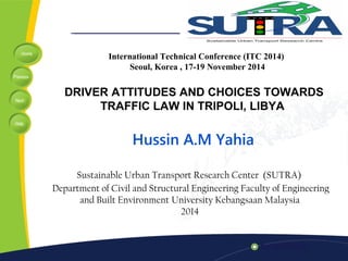 Home 
Previous 
Next 
Help 
International Technical Conference (ITC 2014) 
Seoul, Korea , 17-19 November 2014 
DRIVER ATTITUDES AND CHOICES TOWARDS 
TRAFFIC LAW IN TRIPOLI, LIBYA 
Hussin A.M Yahia 
Sustainable Urban Transport Research Center (SUTRA) 
Department of Civil and Structural Engineering Faculty of Engineering 
and Built Environment University Kebangsaan Malaysia 
2014 
 