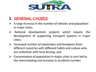 1. GENERAL CAUSES: 
 A large increase in the number of vehicles and population 
in major cities; 
 National development projects which require the 
development of supporting transport systems in major 
cities; 
 Increased number of expatriates and foreigners from 
different countries with different habits and culture who 
are unfamiliar with local driving; and 
 Concentration of population in major cities in turn led to 
the overcrowding and increase in accidents number. 
 