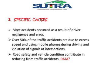 2. SPECIFIC CAUSES 
 Most accidents occurred as a result of driver 
negligence and error. 
 Over 50% of the traffic accidents are due to excess 
speed and using mobile phones during driving and 
violation of signals at intersections. 
 Road safety and vehicle condition contribute in 
reducing from traffic accidents. DATA? 
 