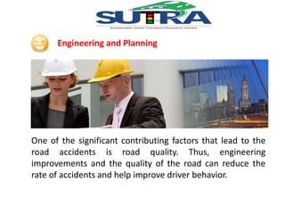 Engineering and Planning 
One of the significant contributing factors that lead to the 
road accidents is road quality. Thus, engineering 
improvements and the quality of the road can reduce the 
rate of accidents and help improve driver behavior. 
 