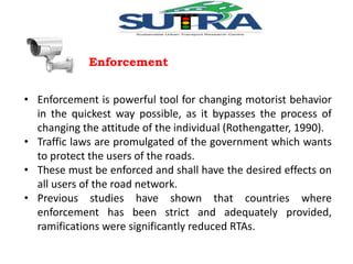 Enforcement 
• Enforcement is powerful tool for changing motorist behavior 
in the quickest way possible, as it bypasses the process of 
changing the attitude of the individual (Rothengatter, 1990). 
• Traffic laws are promulgated of the government which wants 
to protect the users of the roads. 
• These must be enforced and shall have the desired effects on 
all users of the road network. 
• Previous studies have shown that countries where 
enforcement has been strict and adequately provided, 
ramifications were significantly reduced RTAs. 
 