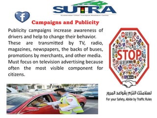 Campaigns and Publicity 
Publicity campaigns increase awareness of 
drivers and help to change their behavior. 
These are transmitted by TV, radio, 
magazines, newspapers, the backs of buses, 
promotions by merchants, and other media. 
Must focus on television advertising because 
often the most visible component for 
citizens. 
 