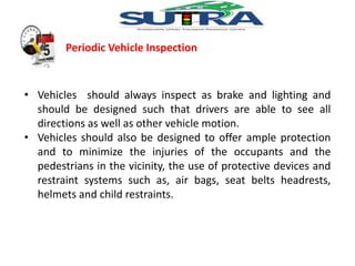 Periodic Vehicle Inspection 
• Vehicles should always inspect as brake and lighting and 
should be designed such that drivers are able to see all 
directions as well as other vehicle motion. 
• Vehicles should also be designed to offer ample protection 
and to minimize the injuries of the occupants and the 
pedestrians in the vicinity, the use of protective devices and 
restraint systems such as, air bags, seat belts headrests, 
helmets and child restraints. 
 
