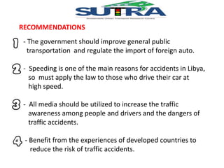 RECOMMENDATIONS 
- The government should improve general public 
transportation and regulate the import of foreign auto. 
- Speeding is one of the main reasons for accidents in Libya, 
so must apply the law to those who drive their car at 
high speed. 
- All media should be utilized to increase the traffic 
awareness among people and drivers and the dangers of 
traffic accidents. 
- Benefit from the experiences of developed countries to 
reduce the risk of traffic accidents. 
 