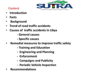 Content 
• Introduction 
• Facts 
• Background 
• Trend of road traffic accidents 
• Causes of traffic accidents in Libya 
- General causes 
- Specific causes 
• Remedial measures to improve traffic safety 
- Training and Education 
- Engineering and Planning 
- Enforcement 
- Campaigns and Publicity 
- Periodic Vehicle Inspection 
• Recommendations 
 