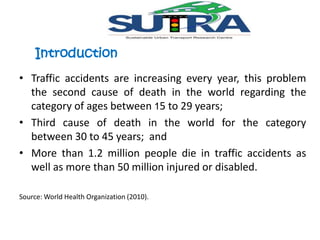 Introduction 
• Traffic accidents are increasing every year, this problem 
the second cause of death in the world regarding the 
category of ages between 15 to 29 years; 
• Third cause of death in the world for the category 
between 30 to 45 years; and 
• More than 1.2 million people die in traffic accidents as 
well as more than 50 million injured or disabled. 
Source:World Health Organization (2010). 
 
