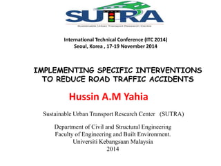 International Technical Conference (ITC 2014) 
Seoul, Korea , 17-19 November 2014 
IMPLEMENTING SPECIFIC INTERVENTIONS 
TO REDUCE ROAD TRAFFIC ACCIDENTS 
Hussin A.M Yahia 
Sustainable Urban Transport Research Center (SUTRA) 
Department of Civil and Structural Engineering 
Faculty of Engineering and Built Environment. 
Universiti Kebangsaan Malaysia 
2014 
 