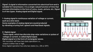 Signal: A signal is information converted into electrical form and is
suitable for transmission. It is a single-valued function of time that
conveys information in the form of voice, music, picture, etc. Signal
is of two types: Analog signal and Digital signal.
1- Analog signal is continuous variation of voltage or current,
such as a sine wave.
Some examples of analog signal are sound produced
by vibrating a tuning fork ,speech and Heartbeat signals.
2- Digital signal:
Those signal, which has discrete step-wise variations or pulses of
voltage or current, is called digital signal.
Digital signal is in the form of rectangular waves.
the transistor will have two-state operations i.e.,
output is either low or high.
Since digital operation has only two states (i.e., ON or OFF)
 